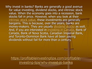 https://profitableinvestingtips.com/profitable-
investing-tips/why-invest-in-banks
Why invest in banks? Banks are generally a good avenue
for value investing, dividend stocks, and intrinsic stock
value. When the economy goes into a recession, bank
stocks fall in price. However, when you look at their
intrinsic stock value, these investments are generally
bargains. This is because, over the years, banks are
money-makers. They are usually dividend stocks as well.
And, if you are interested in investing in Canada, Bank of
Canada, Bank of Nova Scotia, Canadian Imperial Bank,
and Toronto-Dominion Bank have all been paying
dividends without fail for more than a century.
 