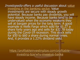 https://profitableinvestingtips.com/profitable-
investing-tips/why-invest-in-banks
Investopedia offers a useful discussion about value
investing in the banking sector. Value
investments are secure with steady growth
potential. Because banks pay dividends, you will
have steady income. Because banks tend to be
undervalued when the economy weakens they
sell at bargain prices for the long term. A good
example is Wells Fargo which sold for $1.27 a
share forty years ago and sells for $32.78 today
during the Covid-19 recession. This stock sells
for $50 to $60 a share during normal times.
And, it provides a 1.22% dividend yield.
 
