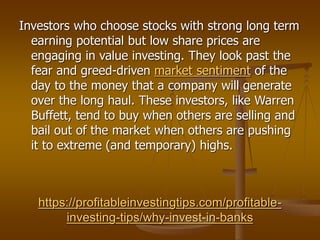 https://profitableinvestingtips.com/profitable-
investing-tips/why-invest-in-banks
Investors who choose stocks with strong long term
earning potential but low share prices are
engaging in value investing. They look past the
fear and greed-driven market sentiment of the
day to the money that a company will generate
over the long haul. These investors, like Warren
Buffett, tend to buy when others are selling and
bail out of the market when others are pushing
it to extreme (and temporary) highs.
 