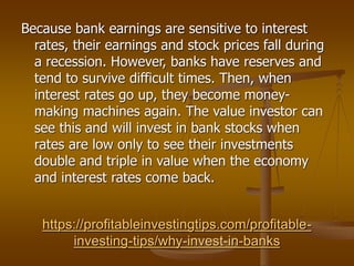 https://profitableinvestingtips.com/profitable-
investing-tips/why-invest-in-banks
Because bank earnings are sensitive to interest
rates, their earnings and stock prices fall during
a recession. However, banks have reserves and
tend to survive difficult times. Then, when
interest rates go up, they become money-
making machines again. The value investor can
see this and will invest in bank stocks when
rates are low only to see their investments
double and triple in value when the economy
and interest rates come back.
 