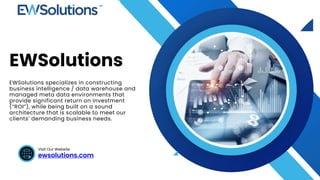 ewsolutions.com
Visit Our Website
EWSolutions
EWSolutions specializes in constructing
business intelligence / data warehouse and
managed meta data environments that
provide significant return on investment
(“ROI”), while being built on a sound
architecture that is scalable to meet our
clients’ demanding business needs.
 