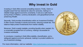Why invest in Gold
For more information, visit our website: https://satoritraders.com/precious-metals/review/augusta/why
Investing in Gold offers several compelling reasons. Firstly, Gold is a
tangible asset that has retained its value for centuries, making it a
reliable hedge against economic uncertainty. It acts as a safe haven
during times of Inflation, currency devaluation, and geopolitical turmoil,
preserving Wealth.
Secondly, Gold provides diversification within an Investment Portfolio.
It often moves inversely to stocks and bonds, reducing overall risk. This
balance helps protect Investments from market volatility.
Moreover, Gold is easily tradable, providing liquidity when needed. It's
a universally accepted form of currency, making it accessible for
investors worldwide.
In conclusion, investing in Gold offers stability, diversification, and a
safeguard against economic upheaval, making it a prudent addition to
any Investment strategy.
 