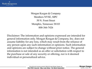 Morgan Keegan & Company
                        Members NYSE, SIPC
                          50 N. Front Street
                      Memphis, Tennessee 38103
                            800-366-7426


Disclaimer: The information and opinions expressed are intended for
general information only. Morgan Keegan & Company, Inc. does not
assume liability for any loss, which may result from the reliance of
any person upon any such information or opinions. Such information
and opinions are subject to change without prior notice. The general
information is not intended as an offer or solicitation with respect to
the purchase or sale of any security or offering, nor is it deemed
individual or personalized advice.


                  NOT FDIC INSURED      MAY LOSE VALUE       NO BANK GUARANTEE
                           Copyright © 2005 Morgan Keegan & Company, Inc         Members FINRA, SIPC
                                                                                  Members NYSE, SIPC
 