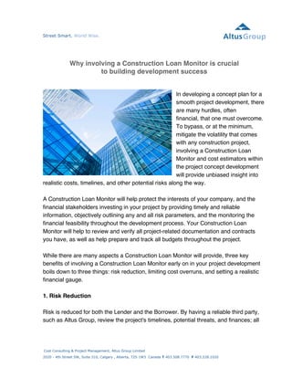 Street Smart. World Wise. 
Why involving a Construction Loan Monitor is crucial 
Cost Consulting & Project Management, Altus Group Limited 
2020 - 4th Street SW, Suite 310, Calgary , Alberta, T2S 1W3 Canada T 403.508.7770 F 403.228.1020 
altusgroup.com 
to building development success 
In developing a concept plan for a 
smooth project development, there 
are many hurdles, often 
financial, that one must overcome. 
To bypass, or at the minimum, 
mitigate the volatility that comes 
with any construction project, 
involving a Construction Loan 
Monitor and cost estimators within 
the project concept development 
will provide unbiased insight into 
realistic costs, timelines, and other potential risks along the way. 
A Construction Loan Monitor will help protect the interests of your company, and the 
financial stakeholders investing in your project by providing timely and reliable 
information, objectively outlining any and all risk parameters, and the monitoring the 
financial feasibility throughout the development process. Your Construction Loan 
Monitor will help to review and verify all project-related documentation and contracts 
you have, as well as help prepare and track all budgets throughout the project. 
While there are many aspects a Construction Loan Monitor will provide, three key 
benefits of involving a Construction Loan Monitor early on in your project development 
boils down to three things: risk reduction, limiting cost overruns, and setting a realistic 
financial gauge. 
1. Risk Reduction 
Risk is reduced for both the Lender and the Borrower. By having a reliable third party, 
such as Altus Group, review the project's timelines, potential threats, and finances; all 
 