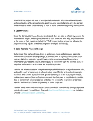 Street Smart. World Wise. 
aspects of the project are able to be objectively assessed. With this unbiased review, 
an honest outline of the project's risks, positives, and potential profits, give the Lender 
and Borrower a better understanding of how to move forward in beginning development. 
2. Cost Overruns 
Since the Construction Loan Monitor is unbiased, they are able to effectively assess the 
true cost of a project, lowering the potential of cost overruns. This way, all parties know 
at the onset of their investment what the TRUE project budget should be, allowing for 
proper financing, equity, and scheduling to be arranged accordingly. 
3. Set a Realistic Financial Gauge 
By having a third party estimate, there is a stronger, more realistic gauge against a 
construction contractor tender package, submitted prior to signing of the construction 
contract. With this estimate, you will have a better understanding of the cost and 
timelines for your specific project, allowing you to confidently sign the contract as is, or 
negotiate and question where there are any discrepancies. 
To have the most successful, straightforward project completion in regards to time, cost, 
and quality, early engagement of a Construction Loan Monitor and cost estimators is 
essential. The Lender is provided with greater certainty as to the true project budget, 
making them aware of their upfront requirement; the Borrower is provided with reliable 
data to bench mark tenders received and allow for successful negotiation of contract 
awards; and the cost of value engineering is better projected. 
To learn more about how involving a Construction Loan Monitor early on in your project 
cost development, contact Stuart Boyce at stuart.boyce@altusgroup.com, or visit Altus 
Group's Construction Loan Monitoring. 
Cost Consulting & Project Management, Altus Group Limited 
2020 - 4th Street SW, Suite 310, Calgary , Alberta, T2S 1W3 Canada T 403.508.7770 F 403.228.1020 
altusgroup.com 
