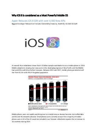 Why iOS 8 is considered as a Most Powerful Mobile OS
Apple Releases iOS 8 SDK with over 4,000 New APIs
Biggest Developer Release Ever Includes Extensibility Features, HealthKit, HomeKit & Swift
A research from eMarketer shows that 4.55 billion people worldwide to use a mobile phone in 2014.
Mobile adoption is slowing, but new users in the developing regions of Asia-Pacific and the Middle
East and Africa will drive further increases. Between 2013 and 2017, mobile phone penetration will
rise from 61.1% to 69.4% of the global population.
Mobile phone users are rapidly switching over to smartphones as devices become more affordable
and 3G and 4G networks advance. Smartphone users currently account for a majority of mobile
phone users in 10 of the 22 countries included in our forecast. eMarketer expects this to increase to
16 countries during 2014.
 