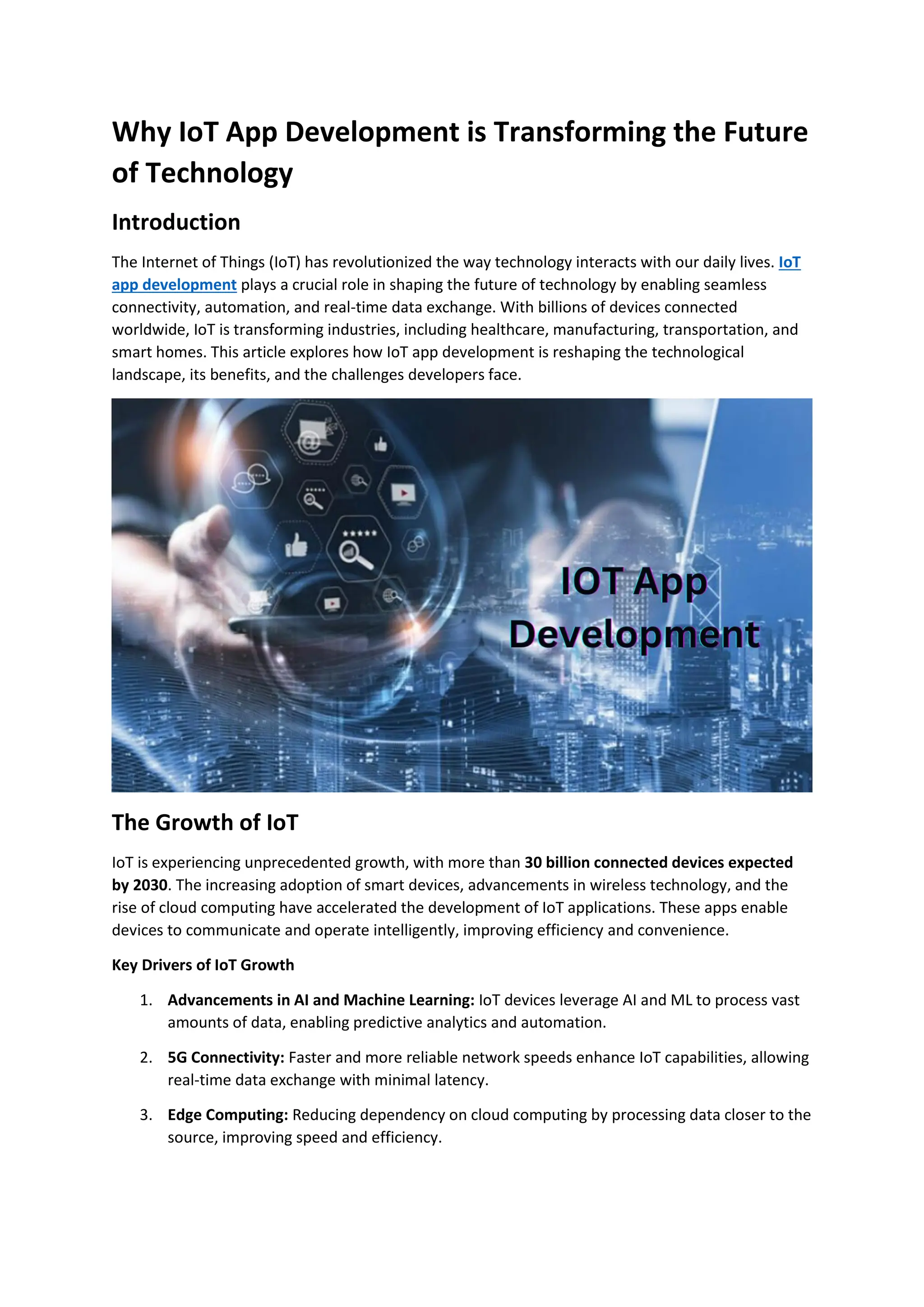 Why IoT App Development is Transforming the Future
of Technology
Introduction
The Internet of Things (IoT) has revolutionized the way technology interacts with our daily lives. IoT
app development plays a crucial role in shaping the future of technology by enabling seamless
connectivity, automation, and real-time data exchange. With billions of devices connected
worldwide, IoT is transforming industries, including healthcare, manufacturing, transportation, and
smart homes. This article explores how IoT app development is reshaping the technological
landscape, its benefits, and the challenges developers face.
The Growth of IoT
IoT is experiencing unprecedented growth, with more than 30 billion connected devices expected
by 2030. The increasing adoption of smart devices, advancements in wireless technology, and the
rise of cloud computing have accelerated the development of IoT applications. These apps enable
devices to communicate and operate intelligently, improving efficiency and convenience.
Key Drivers of IoT Growth
1. Advancements in AI and Machine Learning: IoT devices leverage AI and ML to process vast
amounts of data, enabling predictive analytics and automation.
2. 5G Connectivity: Faster and more reliable network speeds enhance IoT capabilities, allowing
real-time data exchange with minimal latency.
3. Edge Computing: Reducing dependency on cloud computing by processing data closer to the
source, improving speed and efficiency.
 