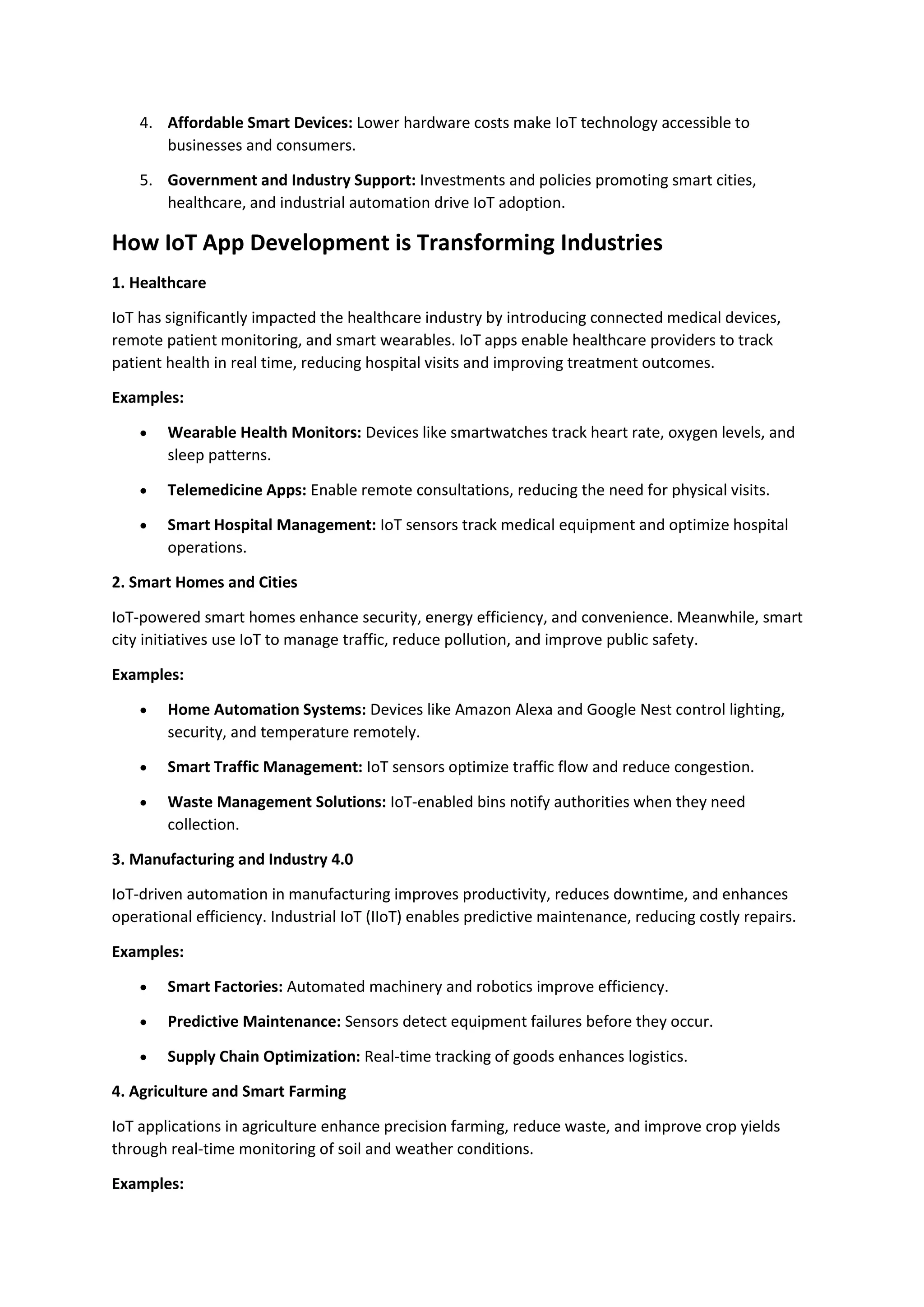 4. Affordable Smart Devices: Lower hardware costs make IoT technology accessible to
businesses and consumers.
5. Government and Industry Support: Investments and policies promoting smart cities,
healthcare, and industrial automation drive IoT adoption.
How IoT App Development is Transforming Industries
1. Healthcare
IoT has significantly impacted the healthcare industry by introducing connected medical devices,
remote patient monitoring, and smart wearables. IoT apps enable healthcare providers to track
patient health in real time, reducing hospital visits and improving treatment outcomes.
Examples:
• Wearable Health Monitors: Devices like smartwatches track heart rate, oxygen levels, and
sleep patterns.
• Telemedicine Apps: Enable remote consultations, reducing the need for physical visits.
• Smart Hospital Management: IoT sensors track medical equipment and optimize hospital
operations.
2. Smart Homes and Cities
IoT-powered smart homes enhance security, energy efficiency, and convenience. Meanwhile, smart
city initiatives use IoT to manage traffic, reduce pollution, and improve public safety.
Examples:
• Home Automation Systems: Devices like Amazon Alexa and Google Nest control lighting,
security, and temperature remotely.
• Smart Traffic Management: IoT sensors optimize traffic flow and reduce congestion.
• Waste Management Solutions: IoT-enabled bins notify authorities when they need
collection.
3. Manufacturing and Industry 4.0
IoT-driven automation in manufacturing improves productivity, reduces downtime, and enhances
operational efficiency. Industrial IoT (IIoT) enables predictive maintenance, reducing costly repairs.
Examples:
• Smart Factories: Automated machinery and robotics improve efficiency.
• Predictive Maintenance: Sensors detect equipment failures before they occur.
• Supply Chain Optimization: Real-time tracking of goods enhances logistics.
4. Agriculture and Smart Farming
IoT applications in agriculture enhance precision farming, reduce waste, and improve crop yields
through real-time monitoring of soil and weather conditions.
Examples:
 