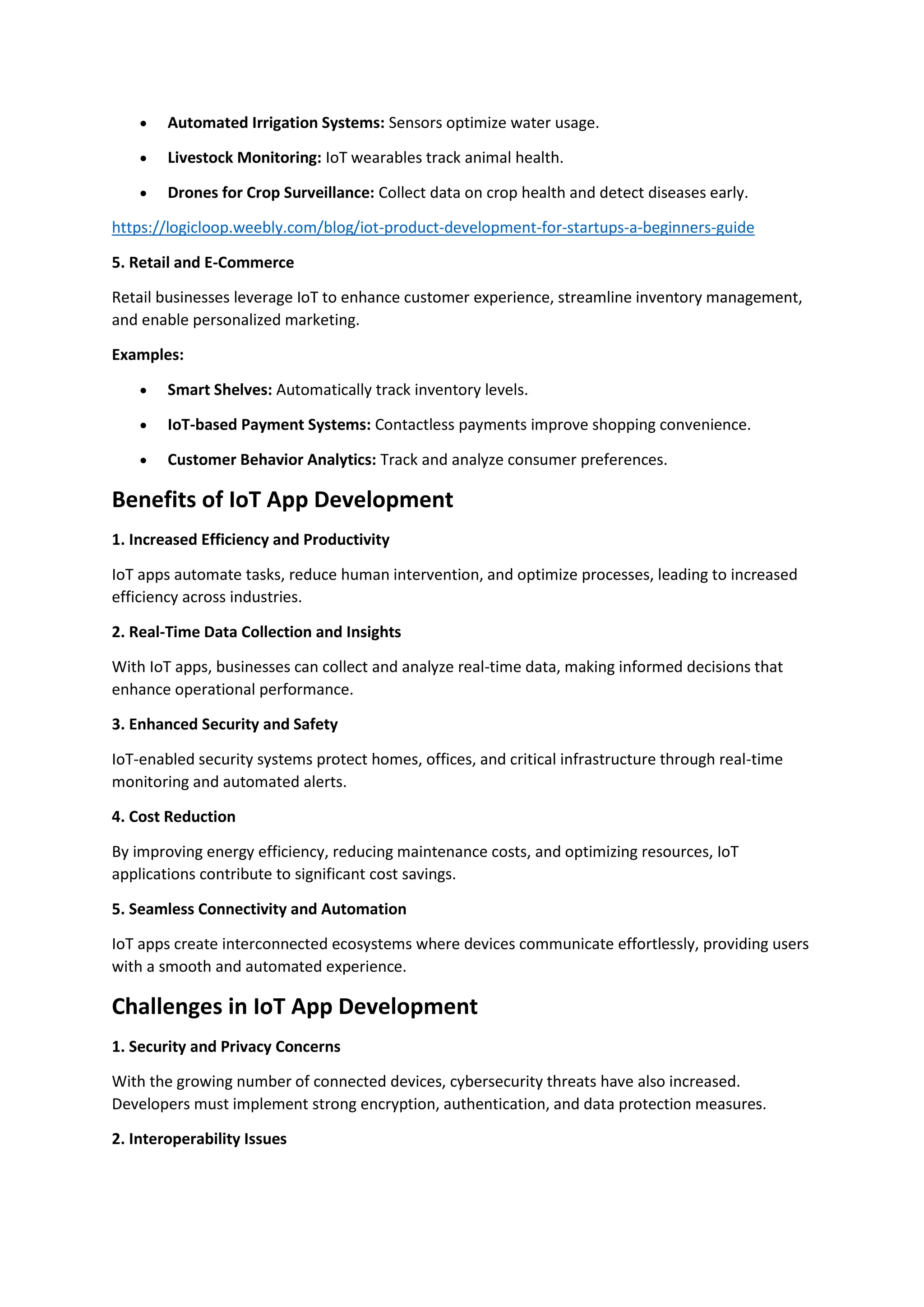 • Automated Irrigation Systems: Sensors optimize water usage.
• Livestock Monitoring: IoT wearables track animal health.
• Drones for Crop Surveillance: Collect data on crop health and detect diseases early.
https://logicloop.weebly.com/blog/iot-product-development-for-startups-a-beginners-guide
5. Retail and E-Commerce
Retail businesses leverage IoT to enhance customer experience, streamline inventory management,
and enable personalized marketing.
Examples:
• Smart Shelves: Automatically track inventory levels.
• IoT-based Payment Systems: Contactless payments improve shopping convenience.
• Customer Behavior Analytics: Track and analyze consumer preferences.
Benefits of IoT App Development
1. Increased Efficiency and Productivity
IoT apps automate tasks, reduce human intervention, and optimize processes, leading to increased
efficiency across industries.
2. Real-Time Data Collection and Insights
With IoT apps, businesses can collect and analyze real-time data, making informed decisions that
enhance operational performance.
3. Enhanced Security and Safety
IoT-enabled security systems protect homes, offices, and critical infrastructure through real-time
monitoring and automated alerts.
4. Cost Reduction
By improving energy efficiency, reducing maintenance costs, and optimizing resources, IoT
applications contribute to significant cost savings.
5. Seamless Connectivity and Automation
IoT apps create interconnected ecosystems where devices communicate effortlessly, providing users
with a smooth and automated experience.
Challenges in IoT App Development
1. Security and Privacy Concerns
With the growing number of connected devices, cybersecurity threats have also increased.
Developers must implement strong encryption, authentication, and data protection measures.
2. Interoperability Issues
 