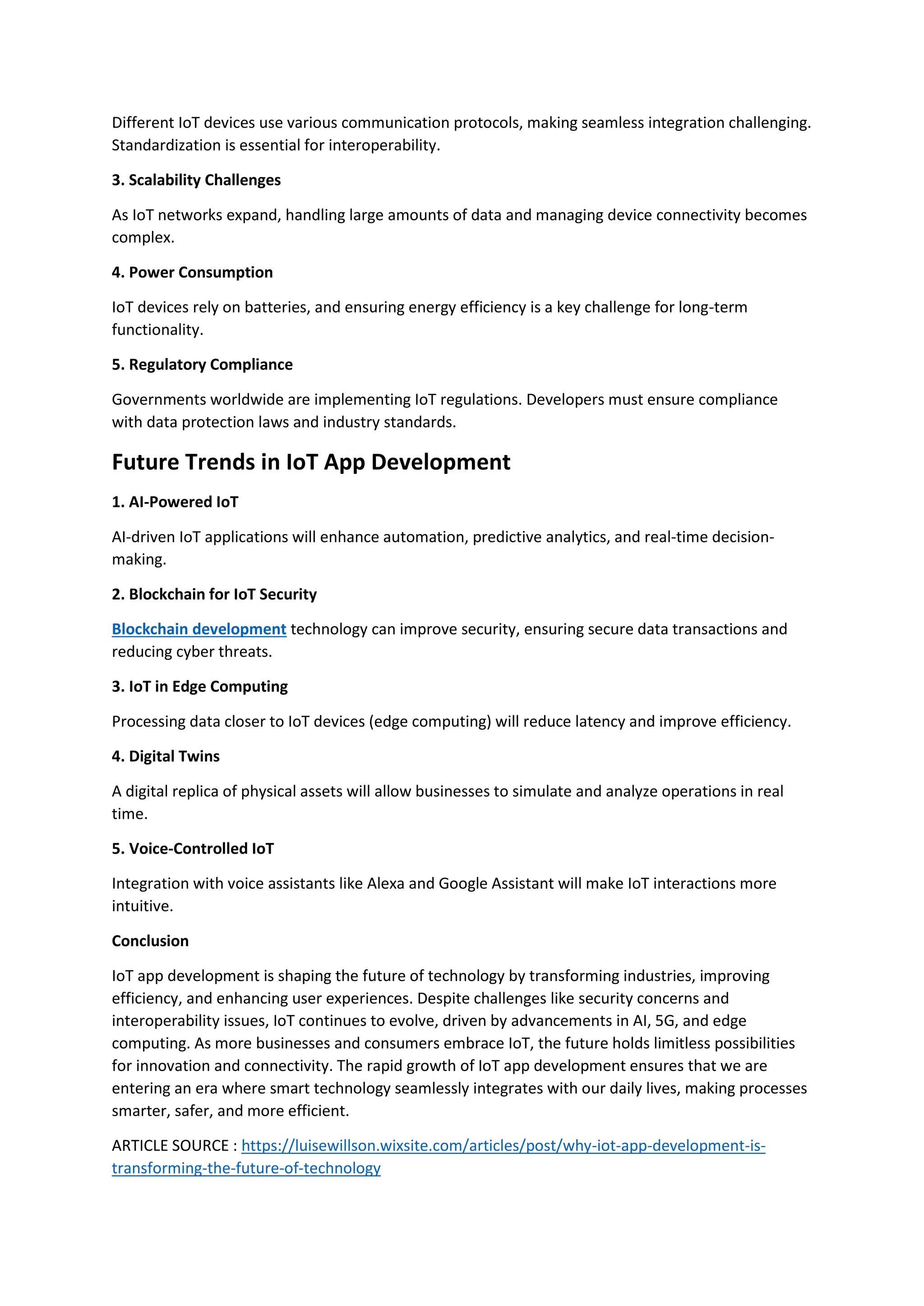 Different IoT devices use various communication protocols, making seamless integration challenging.
Standardization is essential for interoperability.
3. Scalability Challenges
As IoT networks expand, handling large amounts of data and managing device connectivity becomes
complex.
4. Power Consumption
IoT devices rely on batteries, and ensuring energy efficiency is a key challenge for long-term
functionality.
5. Regulatory Compliance
Governments worldwide are implementing IoT regulations. Developers must ensure compliance
with data protection laws and industry standards.
Future Trends in IoT App Development
1. AI-Powered IoT
AI-driven IoT applications will enhance automation, predictive analytics, and real-time decision-
making.
2. Blockchain for IoT Security
Blockchain development technology can improve security, ensuring secure data transactions and
reducing cyber threats.
3. IoT in Edge Computing
Processing data closer to IoT devices (edge computing) will reduce latency and improve efficiency.
4. Digital Twins
A digital replica of physical assets will allow businesses to simulate and analyze operations in real
time.
5. Voice-Controlled IoT
Integration with voice assistants like Alexa and Google Assistant will make IoT interactions more
intuitive.
Conclusion
IoT app development is shaping the future of technology by transforming industries, improving
efficiency, and enhancing user experiences. Despite challenges like security concerns and
interoperability issues, IoT continues to evolve, driven by advancements in AI, 5G, and edge
computing. As more businesses and consumers embrace IoT, the future holds limitless possibilities
for innovation and connectivity. The rapid growth of IoT app development ensures that we are
entering an era where smart technology seamlessly integrates with our daily lives, making processes
smarter, safer, and more efficient.
ARTICLE SOURCE : https://luisewillson.wixsite.com/articles/post/why-iot-app-development-is-
transforming-the-future-of-technology
 