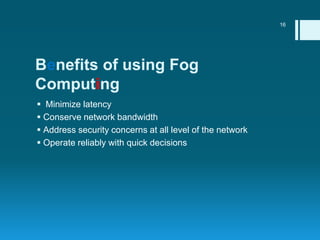 Benefits of using Fog
Computing
 Minimize latency
 Conserve network bandwidth
 Address security concerns at all level o...