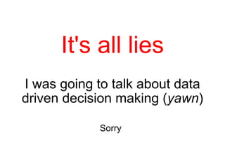 It's all lies I was going to talk about data driven decision making ( yawn ) Sorry   