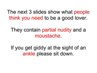 The next 3 slides show what  people think you need  to be a good lover. They contain  partial nudity  and a  moustache. If...