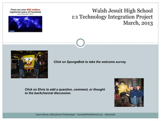 Walsh Jesuit High School
                                      1:1 Technology Integration Project
                                                           March, 2013




                      Click on SpongeBob to take the welcome survey.




Click on Elvis to add a question, comment, or thought
to the backchannel discussion.




       Laura Boone, Educational Technologist boonel@WalshJesuit.org @boonielu
 