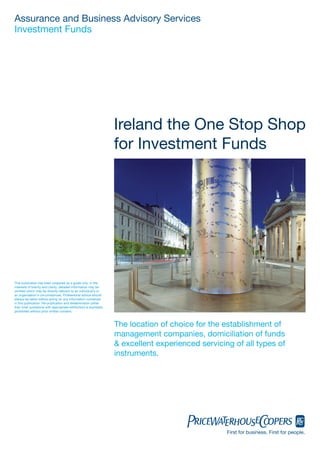 Assurance and Business Advisory Services
Investment Funds




                                                                   Ireland the One Stop Shop
                                                                   for Investment Funds




This publication has been prepared as a guide only. In the
interests of brevity and clarity, detailed information may be
omitted which may be directly relevant to an individual’s or
an organisation’s circumstances. Professional advice should
always be taken before acting on any information contained
in this publication. Re-publication and dissemination (other
than brief quotations with appropriate attribution) is expressly
prohibited without prior written consent.



                                                                   The location of choice for the establishment of
                                                                   management companies, domiciliation of funds
                                                                   & excellent experienced servicing of all types of
                                                                   instruments.




                                                                                                   First for business. First for people.
 