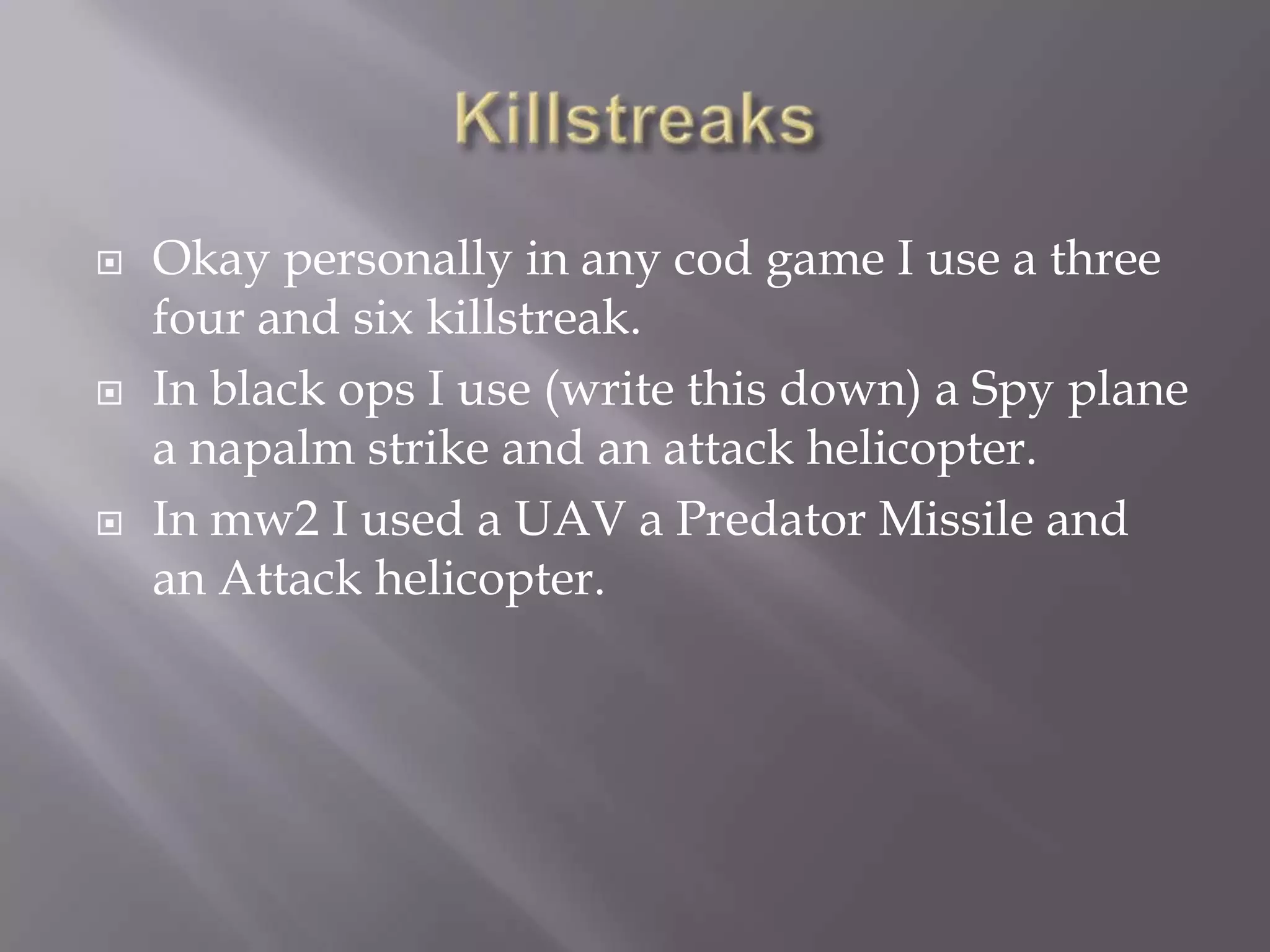 KillstreaksOkay personally in any cod game I use a three four and six killstreak. In black ops I use (write this down) a Spy plane a napalm strike and an attack helicopter. In mw2 I used a UAV a Predator Missile and an Attack helicopter. 