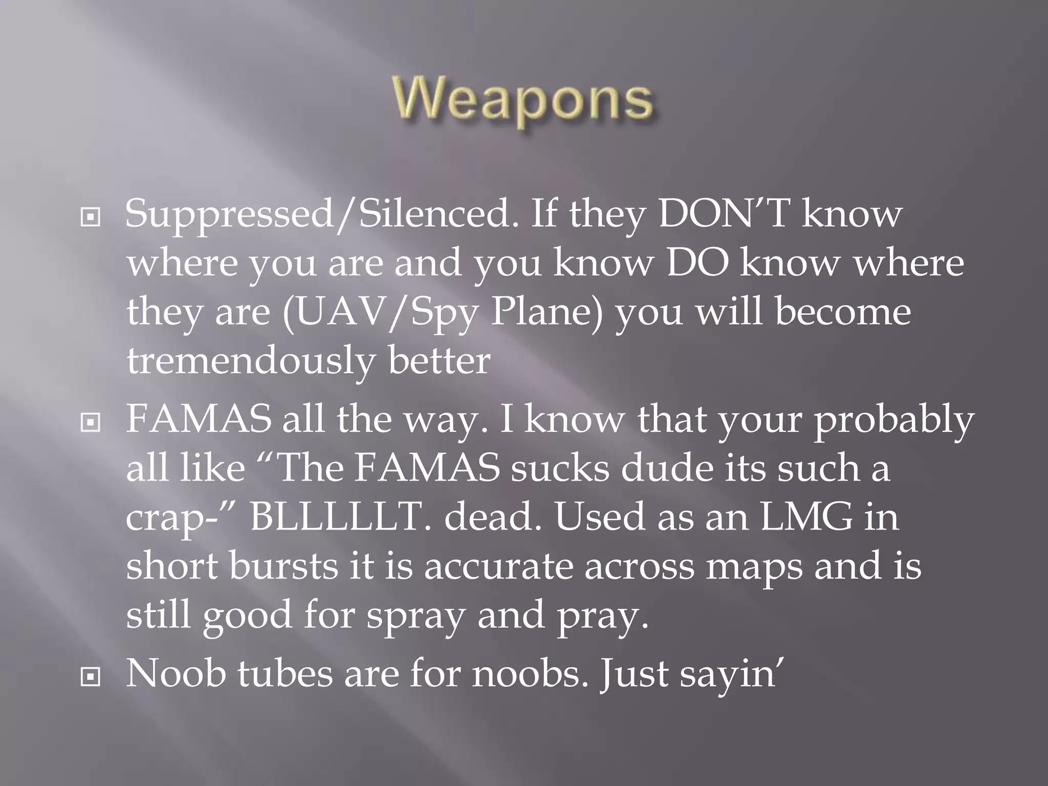 Weapons Suppressed/Silenced. If they DON’T know where you are and you know DO know where they are (UAV/Spy Plane) you will become tremendously betterFAMAS all the way. I know that your probably all like “The FAMAS sucks dude its such a crap-” BLLLLLT. dead. Used as an LMG in short bursts it is accurate across maps and is still good for spray and pray. Noob tubes are for noobs. Just sayin’