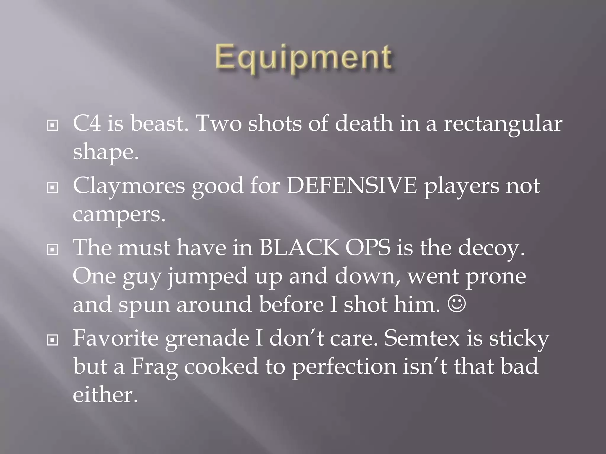 EquipmentC4 is beast. Two shots of death in a rectangular shape.Claymores good for DEFENSIVE players not campers. The must have in BLACK OPS is the decoy. One guy jumped up and down, went prone and spun around before I shot him. Favorite grenade I don’t care. Semtex is sticky but a Frag cooked to perfection isn’t that bad either.  