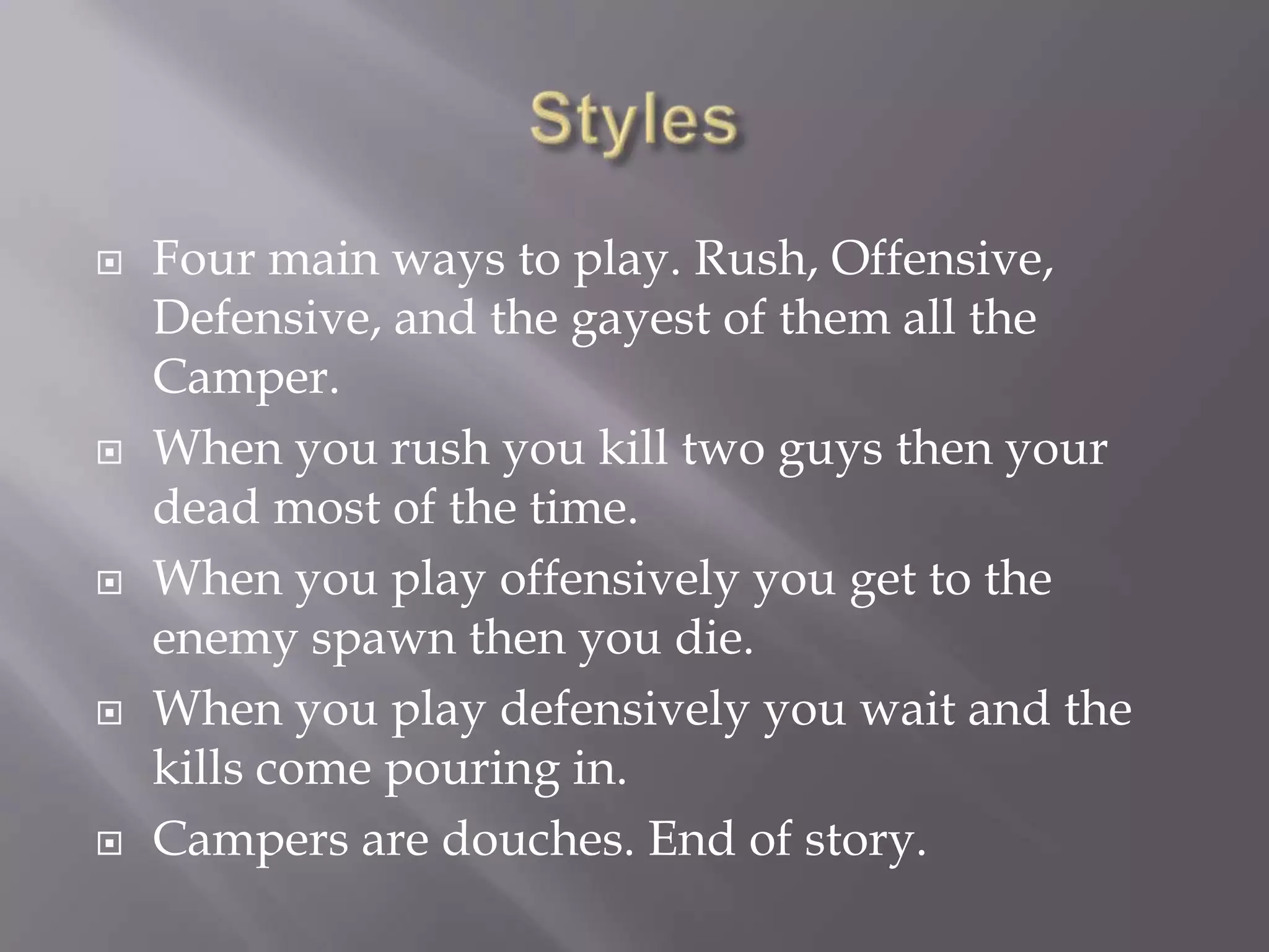 StylesFour main ways to play. Rush, Offensive, Defensive, and the gayest of them all the Camper. When you rush you kill two guys then your dead most of the time. When you play offensively you get to the enemy spawn then you die.When you play defensively you wait and the kills come pouring in.Campers are douches. End of story. 