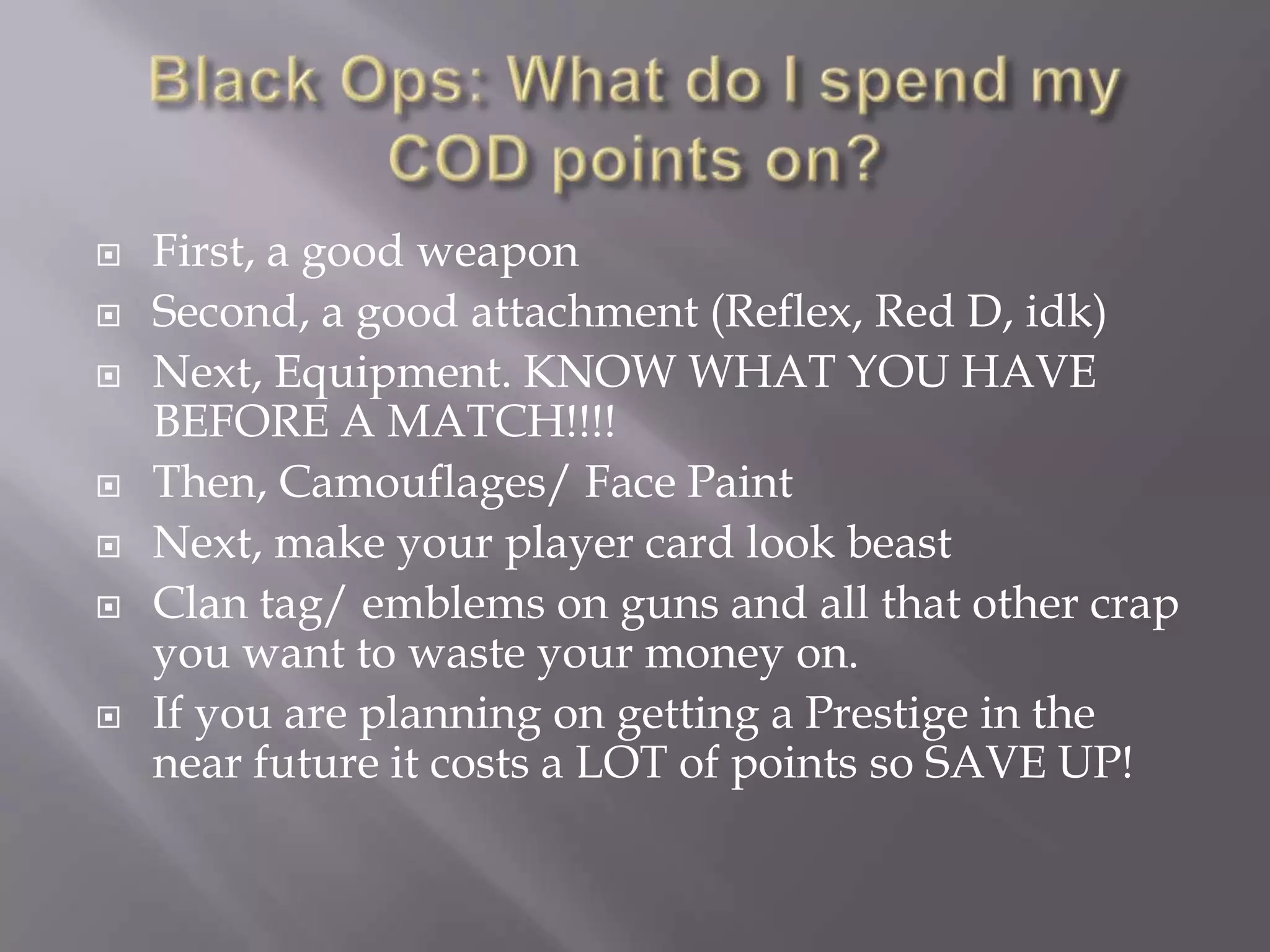 Black Ops: What do I spend my COD points on?First, a good weapon  Second, a good attachment (Reflex, Red D, idk)Next, Equipment. KNOW WHAT YOU HAVE  BEFORE A MATCH!!!!Then, Camouflages/ Face PaintNext, make your player card look beast Clan tag/ emblems on guns and all that other crap you want to waste your money on.If you are planning on getting a Prestige in the near future it costs a LOT of points so SAVE UP!