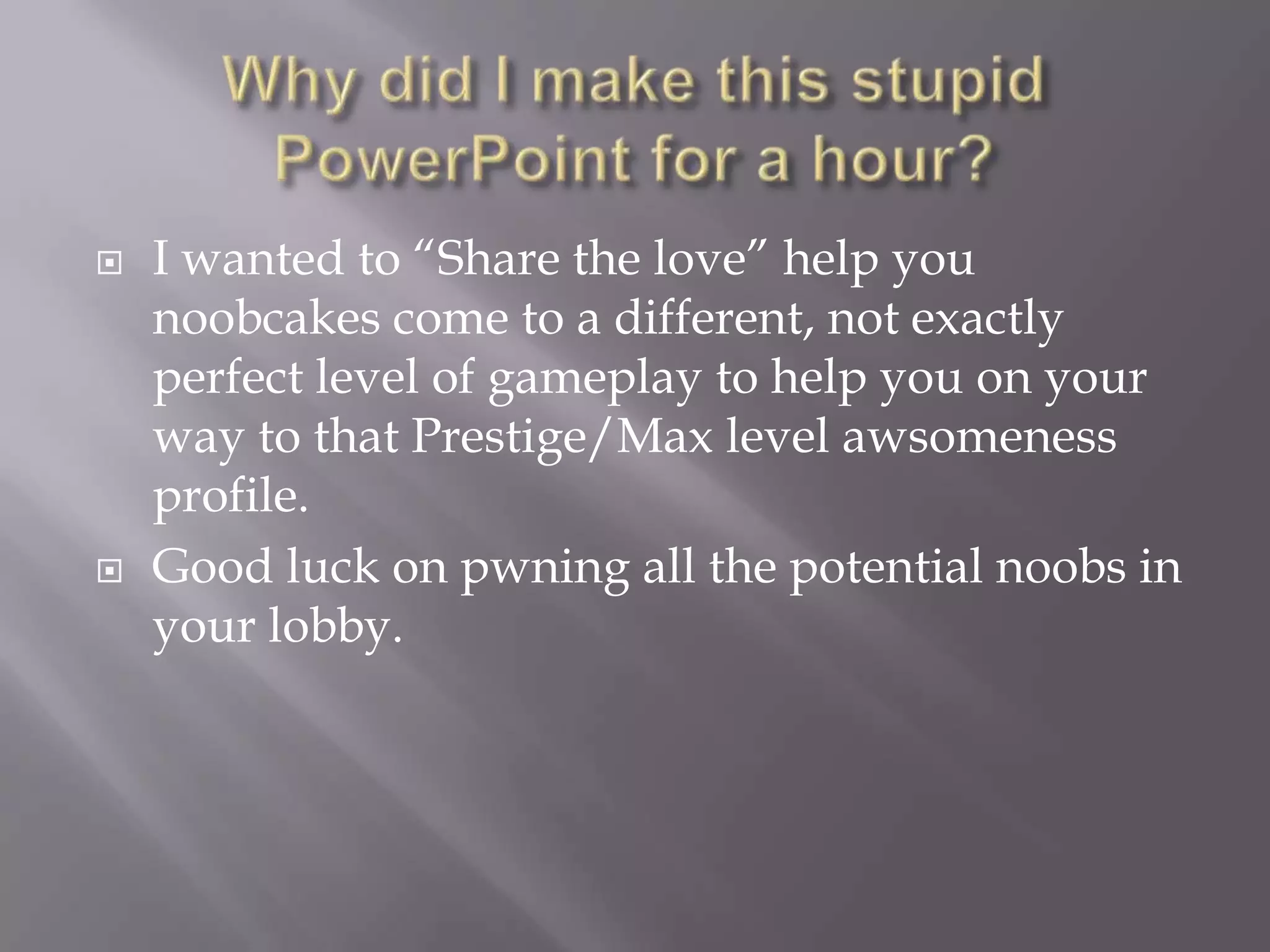 Why did I make this stupid PowerPoint for a hour?I wanted to “Share the love” help you noobcakes come to a different, not exactly perfect level of gameplay to help you on your way to that Prestige/Max level awsomeness profile.Good luck on pwning all the potential noobs in your lobby.