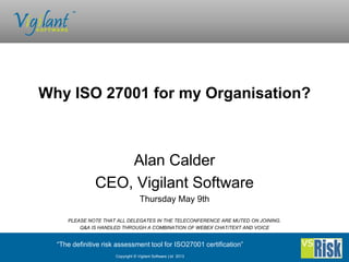 “The definitive risk assessment tool for ISO27001 certification”
Copyright © Vigilant Software Ltd 2013
Alan Calder
CEO, Vigilant Software
Thursday May 9th
PLEASE NOTE THAT ALL DELEGATES IN THE TELECONFERENCE ARE MUTED ON JOINING.
Q&A IS HANDLED THROUGH A COMBINATION OF WEBEX CHAT/TEXT AND VOICE
Why ISO 27001 for my Organisation?
 