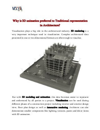 Why is 3D animation preferred to Traditional representation
in Architecture?
Visualization plays a big role in the architectural industry. 3D rendering is a
very important technique used in visualization. Complex architectural data
presented in one or two dimensional formats are often tough to visualize.
But with 3D modeling and animation; this data becomes easier to represent
and understand by all parties to a project. Visualization can be used during
different phases of a construction project including interior and exterior design
view, floor plan design as well as interactive rendering. Architects can also
demonstrate smaller components like lighting, textures, paints and décor items
with 3D animation.
 