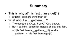 Summary
● This is why a[1] is fast than a.get(1)
○ a.get(1) do more thing than a[1]
● what about a.__getitem__ ?
○ The opcode is CALL_FUNCTION. slower.
○ But it call dict_subscript instead of dict_get. fast.
○ a[1] is fast than a.__getitem__(1). And a.
__getitem__(1) is fast than a.get(1)
 