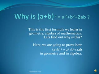 This is the first formula we learn in
geometry, algebra of mathematics.
           Lets find out why is this?

     Here, we are going to prove how
                 (a+b) 2 = a 2+b2+2ab
         in geometry and in algebra.



FreshersSite.com
 