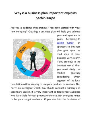 Why is a business plan important explains
Sachin Karpe
Are you a budding entrepreneur? You have started with your
new company? Creating a business plan will help you achieve
your entrepreneurial
goals. According to
Sachin Karpe, an
appropriate business
plan give syou the
road map of your
business very clearly.
If you are new to the
business world, then
you must study the
market carefully
considering which
segment of the local
population will be seeking to use your products or services. This
needs an intelligent search. You should conduct a primary and
secondary search. It is very important to target your audience
who is suitable for your product or service. Not everyone needs
to be your target audience. If you are into the business of
 