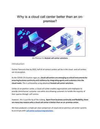 Why is a cloud call center better than an on-
premise?
On-Premise Vs Hosted call center solutions
Introduction
Gartner forecasts that by 2022, half of all contact centers will be in the cloud- and call centers
are no exception.
As the COVID-19 situation rages on, cloud call centers are emerging as critical instruments for
ensuring business continuity and resilience by integrating agents and customers into the
cloud realm. This is achieved by using advanced hosted call center solutions.
Unlike an on-premise center, a cloud call center enables organizations and employees to
provide omnichannel customer care while also allowing customers to handle the majority of
their queries through self-service.
However, this is just the tip of the iceberg. Apart from business continuity and flexibility, there
are many key reasons why a cloud call center is better than an on-premise center.
We have produced a simple yet clear comparison of cloud and on-premise call center systems
to assist you with call center outsourcing solutions.
 