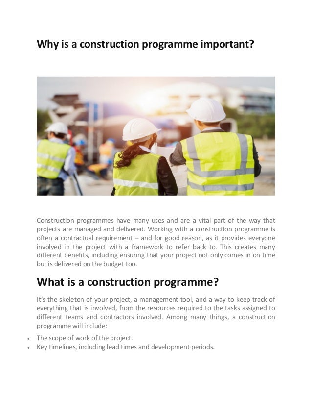 Why is a construction programme important?
Construction programmes have many uses and are a vital part of the way that
projects are managed and delivered. Working with a construction programme is
often a contractual requirement – and for good reason, as it provides everyone
involved in the project with a framework to refer back to. This creates many
different benefits, including ensuring that your project not only comes in on time
but is delivered on the budget too.
What is a construction programme?
It’s the skeleton of your project, a management tool, and a way to keep track of
everything that is involved, from the resources required to the tasks assigned to
different teams and contractors involved. Among many things, a construction
programme will include:
 The scope of work of the project.
 Key timelines, including lead times and development periods.
 