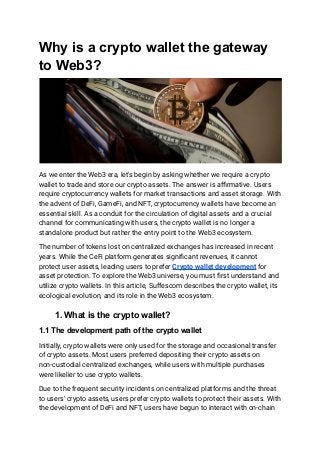 Why is a crypto wallet the gateway
to Web3?
As we enter the Web3 era, let's begin by asking whether we require a crypto
wallet to trade and store our crypto assets. The answer is affirmative. Users
require cryptocurrency wallets for market transactions and asset storage. With
the advent of DeFi, GameFi, and NFT, cryptocurrency wallets have become an
essential skill. As a conduit for the circulation of digital assets and a crucial
channel for communicating with users, the crypto wallet is no longer a
standalone product but rather the entry point to the Web3 ecosystem.
The number of tokens lost on centralized exchanges has increased in recent
years. While the CeFi platform generates significant revenues, it cannot
protect user assets, leading users to prefer Crypto wallet development for
asset protection. To explore the Web3 universe, you must first understand and
utilize crypto wallets. In this article, Suffescom describes the crypto wallet, its
ecological evolution, and its role in the Web3 ecosystem.
1. What is the crypto wallet?
1.1 The development path of the crypto wallet
Initially, crypto wallets were only used for the storage and occasional transfer
of crypto assets. Most users preferred depositing their crypto assets on
non-custodial centralized exchanges, while users with multiple purchases
were likelier to use crypto wallets.
Due to the frequent security incidents on centralized platforms and the threat
to users' crypto assets, users prefer crypto wallets to protect their assets. With
the development of DeFi and NFT, users have begun to interact with on-chain
 