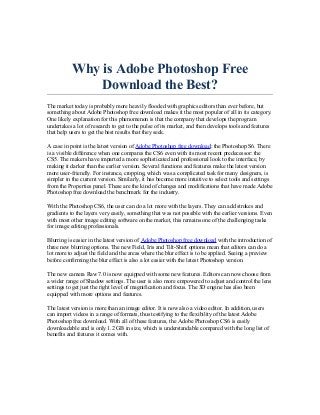 Why is Adobe Photoshop Free
               Download the Best?
The market today is probably more heavily flooded with graphics editors than ever before, but
something about Adobe Photoshop free download makes it the most popular of all in its category.
One likely explanation for this phenomenon is that the company that develops the program
undertakes a lot of research to get to the pulse of its market, and then develops tools and features
that help users to get the best results that they seek.

A case in point is the latest version of Adobe Photoshop free download: the Photoshop S6. There
is a visible difference when one compares the CS6 even with its most recent predecessor: the
CS5. The makers have imparted a more sophisticated and professional look to the interface, by
making it darker than the earlier version. Several functions and features make the latest version
more user-friendly. For instance, cropping, which was a complicated task for many designers, is
simpler in the current version. Similarly, it has become more intuitive to select tools and settings
from the Properties panel. These are the kind of changes and modifications that have made Adobe
Photoshop free download the benchmark for the industry.

With the Photoshop CS6, the user can do a lot more with the layers. They can add strokes and
gradients to the layers very easily, something that was not possible with the earlier versions. Even
with most other image editing software on the market, this remains one of the challenging tasks
for image editing professionals.

Blurring is easier in the latest version of Adobe Photoshop free download with the introduction of
three new blurring options. The new Field, Iris and Tilt-Shift options mean that editors can do a
lot more to adjust the field and the areas where the blur effect is to be applied. Seeing a preview
before confirming the blur effect is also a lot easier with the latest Photoshop version.

The new camera Raw 7.0 is now equipped with some new features. Editors can now choose from
a wider range of Shadow settings. The user is also more empowered to adjust and control the lens
settings to get just the right level of magnification and focus. The 3D engine has also been
equipped with more options and features.

The latest version is more than an image editor. It is now also a video editor. In addition, users
can import videos in a range of formats, thus testifying to the flexibility of the latest Adobe
Photoshop free download. With all of these features, the Adobe Photoshop CS6 is easily
downloadable and is only 1.2 GB in size, which is understandable compared with the long list of
benefits and features it comes with.
 