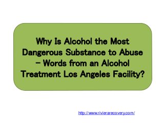 Why Is Alcohol the Most
Dangerous Substance to Abuse
– Words from an Alcohol
Treatment Los Angeles Facility?
http://www.rivierarecovery.com/
 