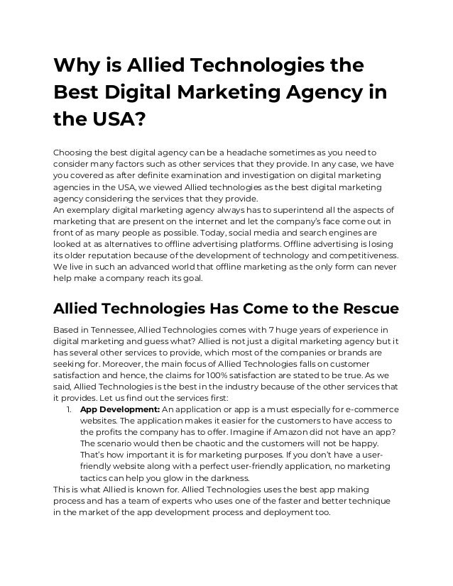Why is Allied Technologies the
Best Digital Marketing Agency in
the USA?
Choosing the best digital agency can be a headache sometimes as you need to
consider many factors such as other services that they provide. In any case, we have
you covered as after definite examination and investigation on digital marketing
agencies in the USA, we viewed Allied technologies as the best digital marketing
agency considering the services that they provide.
An exemplary digital marketing agency always has to superintend all the aspects of
marketing that are present on the internet and let the company’s face come out in
front of as many people as possible. Today, social media and search engines are
looked at as alternatives to offline advertising platforms. Offline advertising is losing
its older reputation because of the development of technology and competitiveness.
We live in such an advanced world that offline marketing as the only form can never
help make a company reach its goal.
Allied Technologies Has Come to the Rescue
Based in Tennessee, Allied Technologies comes with 7 huge years of experience in
digital marketing and guess what? Allied is not just a digital marketing agency but it
has several other services to provide, which most of the companies or brands are
seeking for. Moreover, the main focus of Allied Technologies falls on customer
satisfaction and hence, the claims for 100% satisfaction are stated to be true. As we
said, Allied Technologies is the best in the industry because of the other services that
it provides. Let us find out the services first:
1. App Development: An application or app is a must especially for e-commerce
websites. The application makes it easier for the customers to have access to
the profits the company has to offer. Imagine if Amazon did not have an app?
The scenario would then be chaotic and the customers will not be happy.
That’s how important it is for marketing purposes. If you don’t have a user-
friendly website along with a perfect user-friendly application, no marketing
tactics can help you glow in the darkness.
This is what Allied is known for. Allied Technologies uses the best app making
process and has a team of experts who uses one of the faster and better technique
in the market of the app development process and deployment too.
 