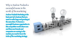 Why is Andrew Padnick a
successful name in the
world of the marketing
AndrewPadnick Marketing is the
basic part of a business that you
want to make large and growing at
thesame time. To becomea
successful businessorganizationin
this competitive worldwhere now
and then new brands and
companies are coming in the
market, you needto knowthe
tricks of the marketing strategy.
 