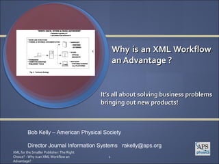 Why is an XML Workflow
                                                 an Advantage ?


                                           It’s all about solving business problems
                                           bringing out new products!



         Bob Kelly – American Physical Society

         Director Journal Information Systems rakelly@aps.org
XML for the Smaller Publisher: The Right
Choice? - Why is an XML Workflow an          1
Advantage?
 