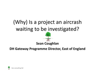 (Why) Is a project an aircrash
    waiting to be investigated?

               Sean Coughlan
DH Gateway Programme Director, East of England




 bos consulting ltd
 