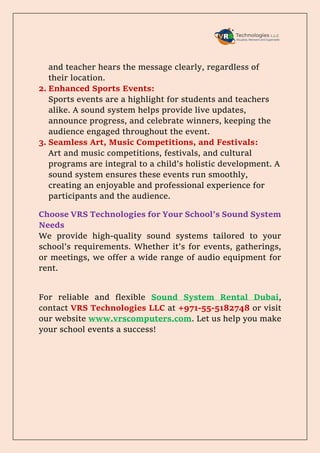 and teacher hears the message clearly, regardless of
their location.
2. Enhanced Sports Events:
Sports events are a highlight for students and teachers
alike. A sound system helps provide live updates,
announce progress, and celebrate winners, keeping the
audience engaged throughout the event.
3. Seamless Art, Music Competitions, and Festivals:
Art and music competitions, festivals, and cultural
programs are integral to a child’s holistic development. A
sound system ensures these events run smoothly,
creating an enjoyable and professional experience for
participants and the audience.
Choose VRS Technologies for Your School’s Sound System
Needs
We provide high-quality sound systems tailored to your
school’s requirements. Whether it’s for events, gatherings,
or meetings, we offer a wide range of audio equipment for
rent.
For reliable and flexible Sound System Rental Dubai,
contact VRS Technologies LLC at +971-55-5182748 or visit
our website www.vrscomputers.com. Let us help you make
your school events a success!
 