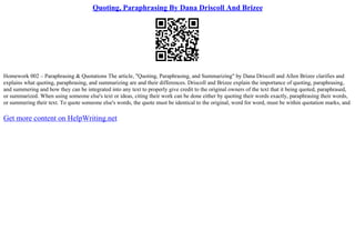 Quoting, Paraphrasing By Dana Driscoll And Brizee
Homework 002 – Paraphrasing & Quotations The article, "Quoting, Paraphrasing, and Summarizing" by Dana Driscoll and Allen Brizee clarifies and
explains what quoting, paraphrasing, and summarizing are and their differences. Driscoll and Brizee explain the importance of quoting, paraphrasing,
and summering and how they can be integrated into any text to properly give credit to the original owners of the text that it being quoted, paraphrased,
or summarized. When using someone else's text or ideas, citing their work can be done either by quoting their words exactly, paraphrasing their words,
or summering their text. To quote someone else's words, the quote must be identical to the original, word for word, must be within quotation marks, and
Get more content on HelpWriting.net
 