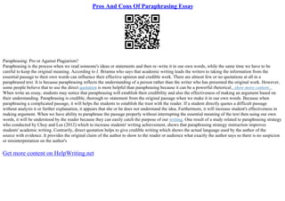 Pros And Cons Of Paraphrasing Essay
Paraphrasing: Pro or Against Plagiarism?
Paraphrasing is the process when we read someone's ideas or statements and then re–write it in our own words, while the same time we have to be
careful to keep the original meaning. According to J. Brianna who says that academic writing leads the writers to taking the information from the
essential passage to their own words can influence their effective opinion and credible work. There are almost few or no quotations at all in a
paraphrased text. It is because paraphrasing reflects the understanding of a person rather than the writer who has presented the original work. However,
some people believe that to use the direct quotation is more helpful than paraphrasing because it can be a powerful rhetorical...show more content...
When write an essay, students may notice that paraphrasing will establish their credibility and also the effectiveness of making an argument based on
their understanding. Paraphrasing is credible, thorough re–statement from the original passage when we make it in our own words. Because when
paraphrasing a complicated passage, it will helps the students to establish the trust with the reader. If a student directly quotes a difficult passage
without analysis it or further explanation, it appears that she or he does not understand the idea. Furthermore, it will increase student's effectiveness in
making argument. When we have ability to paraphrase the passage properly without interrupting the essential meaning of the text then using our own
words, it will be understood by the reader because they can easily catch the purpose of our writing. One result of a study related to paraphrasing strategy
who conducted by Choy and Lee (2012) which to increase students' writing achievement, shows that paraphrasing strategy instruction improves
students' academic writing. Contrarily, direct quotation helps to give credible writing which shows the actual language used by the author of the
source with evidence. It provides the original claim of the author to show to the reader or audience what exactly the author says so there is no suspicion
or misinterpretation on the author's
Get more content on HelpWriting.net
 