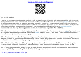 Essay on How to Avoid Plagiarism
How to Avoid Plagiarism
Plagiarism is a growing problem in universities (Matheson & Starr 2013) and becoming too common in the scientific world (Ober et al. 2012). Hence
it is important for students as well as researchers to know how to avoid plagiarism. Before discussing the ways to avoid plagiarism, this paper discusses
the definition, the types and reasons for plagiarism. "Copying' or "borrowing" someone else's words or ideas may perhaps be the more inoffensive
way of explaining plagiarism. However, these two terms may deliver a connotation that plagiarism is not much of a serious offense. Whether the act of
plagiarising is intentional or unintentional, it is considered as a fraud. In an academic setting plagiarism may even...show more content...
There are surely many other ways of avoiding plagiarism but there are five simple rules suggested by Ober et al. (2012).
Rule 1: Do not copy It is not a good practice to simply copy what is found in other people's work, books or even your own writing. If you have to do so,
do it properly by copying it with quotation marks and appropriate citation. In addition to this, it is good to have a proper time management in which
you would have enough time to cite your sources properly.
Rule 2: Write in your own words Paraphrasing means putting someone else's ideas into your own words but care must be taken as changing a few
words and rearranging the original sentence is still considered as "copying". Hence, though paraphrasing is commonly suggested as one of the ways to
avoid plagiarism it is much better to avoid paraphrasing and rather use your own original "voice".
Rule 3: When in doubt, cite This is one of the ways to avoid plagiarism but it should not be done excessively. Otherwise you would end up with
excessive citation in your piece of writing and lack of writing in your own words. This is an indication for you to consider rewriting the paper.
Rule 4: Don't recycle images, figures, tables or text from one of your previously published papers without citing This is the case of self–plagiarising
when you republish a figure from earlier publication but fail to cite the original and obtain
Get more content on HelpWriting.net
 