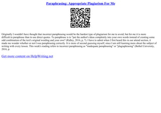 Paraphrasing: Appropriate Plagiarism For Me
Originally I wouldn't have thought that incorrect paraphrasing would be the hardest type of plagiarism for me to avoid, but for me it is more
difficult to paraphrase than to use direct quotes. To paraphrase is to "put the author's ideas completely into your own words instead of creating some
odd combination of the text's original wording and your own" (Ridley, 2016, p, 7). I have to admit when I first heard this in our attend section, it
made me wonder whether or not I was paraphrasing correctly. It is more of second guessing myself, since I am still learning more about the subject of
writing with every lesson. This week's reading refers to incorrect paraphrasing as "inadequate paraphrasing" or "plagiaphrasing" (Bethel University,
2016, p.
Get more content on HelpWriting.net
 