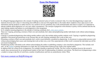 Essay On Plagiarism
In colloquial language plagiarism is the concept of stealing someone's piece of work or someone's idea. It is clear that plagiarising is unjust and
immoral, however now a days it is becoming more difficult to come up with original ideas as the media allows students to have open access to all
information and the producer or author must be very careful to not use somebody else's work unintentionally and claim it as theirs. It is important to
educate students about plagiarism as it can carry major consequences. The concept of plagiarism with reference to policy will be outlined and also the
steps helping students and authors to avoid plagiarism in this assignment.
In it's simplest meaning plagiarism is the attempt of claiming somebody else's...show more content...
These are: Copying, presenting a mixture of their own and somebody else's ideas and paraphrasing another individuals work without acknowledging
their source.
Copying is considered plagiarising when taking another authors work, that includes taking another students work. Copying is regarded as plagiarising
regardless if the person got permission or not, because they are still claiming somebody else's work as their own.
Presenting a mixture of their own and somebody else's work in most definitely considered as plagiarising. As the person is using another persons work
without acknowledging their source and claiming that work as their own, even if the copied percent of their work is minimal the individual can still be
convinced of plagiarism.
Paraphrasing another individuals work without acknowledging the author or publishing company is also classified as plagiarism. This includes web
sites. As the student is gaining information on a topic they are writing about without giving credit to the original author.
In addition there are certain levels of plagiarism. For example cheating or patchwork writing. The first is done on purpose however the second is
usually done unconsciously by an inexperienced student or their lack of understanding of academic conventions. The third level of plagiarising is when
a student is trying to take bits of work from a number of publications and form an unsatisfactory whole. What
Get more content on HelpWriting.net
 