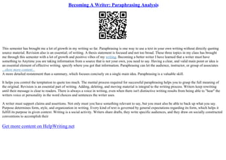 Becoming A Writer: Paraphrasing Analysis
This semester has brought me a lot of growth in my writing so far. Paraphrasing is one way to use a text in your own writing without directly quoting
source material. Revision also is an essential; of writing. A thesis statement is focused and not too broad. These three topics in my class has brought
me through this semester with a lot of growth and positive vibes of my writing. Becoming a better writer I have learned that a writer must have
something to Anytime you are taking information from a source that is not your own, you need to say. Having a clear, and valid main point or idea is
an essential element of effective writing. specify where you got that information. Paraphrasing can let the audience, instructor, or group of associates
...show more content...
A more detailed restatement than a summary, which focuses concisely on a single main idea. Paraphrasing is a valuable skill.
It helps you control the temptation to quote too much. The mental process required for successful paraphrasing helps you to grasp the full meaning of
the original. Revision is an essential part of writing. Adding, deleting, and moving material is integral to the writing process. Writers keep rewriting
until their message is clear to readers. There is always a voice in writing, even when there isn't distinctive writing results from being able to "hear" the
writers voice or personality in the word choices and sentences the writer uses.
A writer must support claims and assertions. Not only must you have something relevant to say, but you must also be able to back up what you say.
Purpose determines form, style, and organization in writing. Every kind of text is governed by general expectations regarding its form, which helps it
fulfill its purpose in given context. Writing is a social activity. Writers share drafts, they write specific audiences, and they draw on socially constructed
conventions to accomplish their
Get more content on HelpWriting.net
 