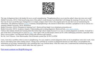 The type of plagiarism that is the hardest for me to avoid is paraphrasing. "Paraphrasing allows you to put the author's ideas into your own words"
(Bethel University, 2015). I find myself using more of the author's words because I am afraid that I will change the meaning if I use my own. The
best way for me to avoid this type of plagiarism is to simply compare what I write to the original and to be sure that I am not summarizing the
information. The difference between writing a summary and paraphrasing is the amount of detail that is included; a paraphrase is not as concise as a
summary (Bethel University, 2014). References
Bethel University. (2014). Orientation to learning Unit 3. Retrieved from httpd://www.betheluniversityonline.net/
Bethel University. (2015). Academic integrity: Understanding and avoiding plagiarism. Retrieved from...show more content...
I believe that students should start learning about this before high school simply because it is so easy to commit plagiarism accidently. It should be a
part of the basics of learning how to write an essay. Also I agree with you that proper citation can be a little challenging sometimes, especially when
there is not an author. I use Microsoft Word to help with references and citations.
Re: Re: Unit 3 Discuss , from Merriweather, David Deondre, posted Dec 20 2015 6:45PM
Larry, I also have a problem when it comes to paraphrasing. It is very simple to commit plagiarism when we try to paraphrase some else's work. I also
have to start taking notes when reading sources. Taking notes will help me cut down on plagiarism because as I take them, I can paraphrase the
information as I go along. Summarizing is also something that I was confused about. After this week's unit, I understand that summarizing quickly
states everything that the source is about rather than only a piece of
Get more content on HelpWriting.net
 