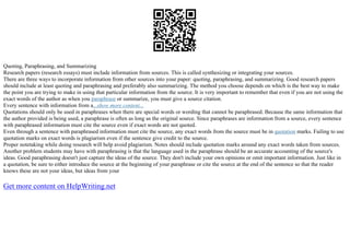 Quoting, Paraphrasing, and Summarizing
Research papers (research essays) must include information from sources. This is called synthesizing or integrating your sources.
There are three ways to incorporate information from other sources into your paper: quoting, paraphrasing, and summarizing. Good research papers
should include at least quoting and paraphrasing and preferably also summarizing. The method you choose depends on which is the best way to make
the point you are trying to make in using that particular information from the source. It is very important to remember that even if you are not using the
exact words of the author as when you paraphrase or summarize, you must give a source citation.
Every sentence with information from a...show more content...
Quotations should only be used in paraphrases when there are special words or wording that cannot be paraphrased. Because the same information that
the author provided is being used, a paraphrase is often as long as the original source. Since paraphrases are information from a source, every sentence
with paraphrased information must cite the source even if exact words are not quoted.
Even through a sentence with paraphrased information must cite the source, any exact words from the source must be in quotation marks. Failing to use
quotation marks on exact words is plagiarism even if the sentence give credit to the source.
Proper notetaking while doing research will help avoid plagiarism. Notes should include quotation marks around any exact words taken from sources.
Another problem students may have with paraphrasing is that the language used in the paraphrase should be an accurate accounting of the source's
ideas. Good paraphrasing doesn't just capture the ideas of the source. They don't include your own opinions or omit important information. Just like in
a quotation, be sure to either introduce the source at the beginning of your paraphrase or cite the source at the end of the sentence so that the reader
knows these are not your ideas, but ideas from your
Get more content on HelpWriting.net
 