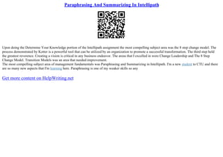 Paraphrasing And Summarizing In Intellipath
Upon doing the Determine Your Knowledge portion of the Intellipath assignment the most compelling subject area was the 8 step change model. The
process demonstrated by Kotter is a powerful tool that can be utilized by an organization to promote a successful transformation. The third step held
the greatest reverence. Creating a vision is critical in any business endeavor. The areas that I excelled in were Change Leadership and The 8 Step
Change Model. Transition Models was an area that needed improvement.
The most compelling subject area of management fundamentals was Paraphrasing and Summarizing in Intellipath. I'm a new student to CTU and there
are so many new aspects that I'm learning here. Paraphrasing is one of my weaker skills so any
Get more content on HelpWriting.net
 