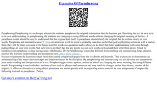 Examples Of Paraphrasing
Paraphrasing Paraphrasing is a technique wherein the students paraphrase the original information that the learners got. Rewriting the text in own style
or in own understanding. In paraphrasing, the students are changing or using different words without changing the original meaning of the text. A
paraphrase words should be easy to understand that the original text itself. A paraphrase should clarify the original, but be written clearly in own
words. Paraphrase and summaries ideas Writing out sentences word for word is probably even less useful than just highlighting sentences with a marker.
Sure, they will be times you need write things word for word (use quotation marks when you do this!) but better understanding will come through
putting things in your own words. Not sure how to do this? Say the key points in your own words out loud and then write them down. Finish by
checking your paraphrase is clear and accurate. (Melbourne, 2010) Paraphrasing, somewhat different from retelling and summarizing, helps students
monitor the learners' understanding and incorporate new...show more content...
In your assignments the lecturers expect more than copied (plagiarised) pages from the text books and journals. They expect you to demonstrate an
understanding of the major ideas/concepts and important issues in the discipline. By paraphrasing and summarizing you can develop and demonstrate
your understanding and interpretation of a text. Paraphrasing presents a spoken, written or visual text, keeping the same meaning, but using different
words. Paraphrasing is used with short sections of text such as phrases and sentences and may result in a longer, rather than shorter, version of the
original. It offers an alternative to using direct quotations and assists greatly with incorporating source material in your assignments. Compare the
following text and its paraphrase. (Peters,
Get more content on HelpWriting.net
 